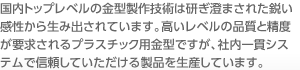 国内トップレベルの金型製作技術は研ぎ澄まされた鋭い感性から生み出されています。高いレベルの品質と精度が要求されるプラスチック用金型ですが、社内一貫システムで信頼していただける製品を生産しています。